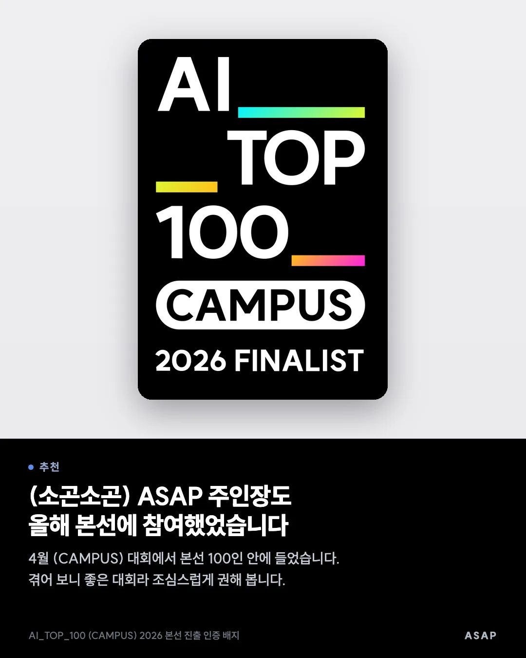 추천 (소곤소곤) ASAP 주인장도 올해 본선에 참여했었습니다 4월 (CAMPUS) 대회에서 본선 100인 안에 들었습니다. 겪어 보니 좋은 대회라 조심스럽게 권해 봅니다. AI_TOP_100 (CAMPUS) 2026 본선 진출 인증 배지