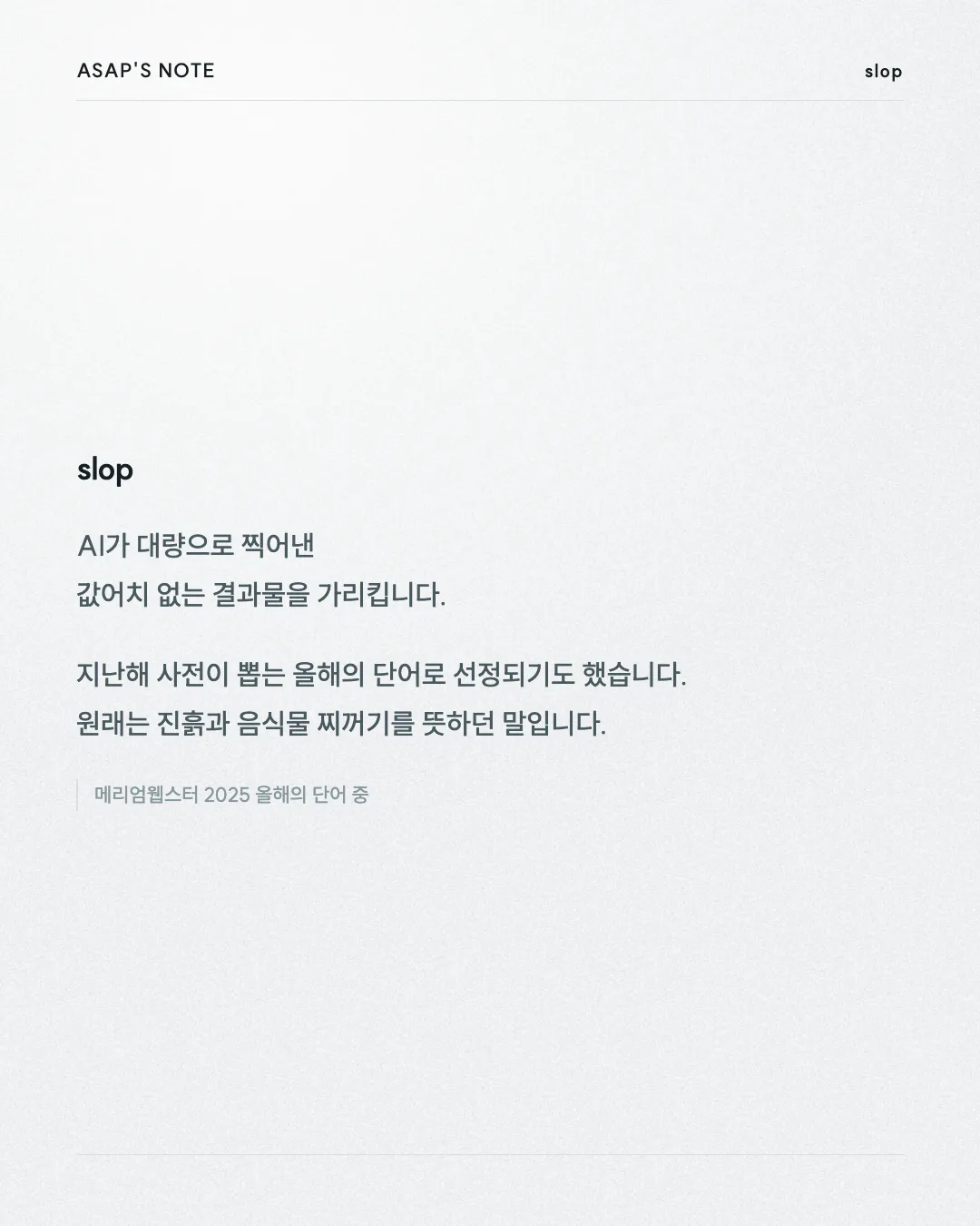 ASAP'S NOTE slop slop AI가 대량으로 찍어낸 값어치 없는 결과물을 가리킵니다. 지난해 사전이 뽑는 올해의 단어로 선정되기도 했습니다. 원래는 진흙과 음식물 찌꺼기를 뜻하던 말입니다. 메리엄웹스터 2025 올해의 단어 중