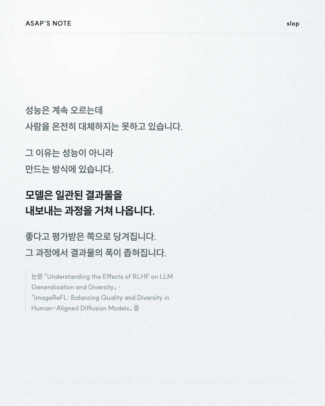 ASAP'S NOTE slop 성능은 계속 오르는데 사람을 온전히 대체하지는 못하고 있습니다. 그 이유는 성능이 아니라 만드는 방식에 있습니다. 모델은 일관된 결과물을 내보내는 과정을 거쳐 나옵니다. 좋다고 평가받은 쪽으로 당겨집니다. 그 과정에서 결과물의 폭이 좁혀집니다. 논문 「Understanding the Effects of RLHF on LLM Generalisation and Diversity」 · 「ImageReFL: Balancing Quality and Diversity in Human-Aligned Diffusion Models」 중