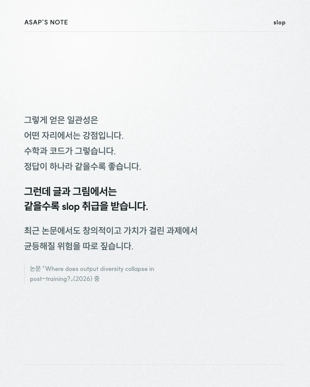 ASAP'S NOTE slop 그렇게 얻은 일관성은 어떤 자리에서는 강점입니다. 수학과 코드가 그렇습니다. 정답이 하나라 같을수록 좋습니다. 그런데 글과 그림에서는 같을수록 slop 취급을 받습니다. 최근 논문에서도 창의적이고 가치가 걸린 과제에서 균등해질 위험을 따로 짚습니다. 논문 「Where does output diversity collapse in post-training?」(2026) 중