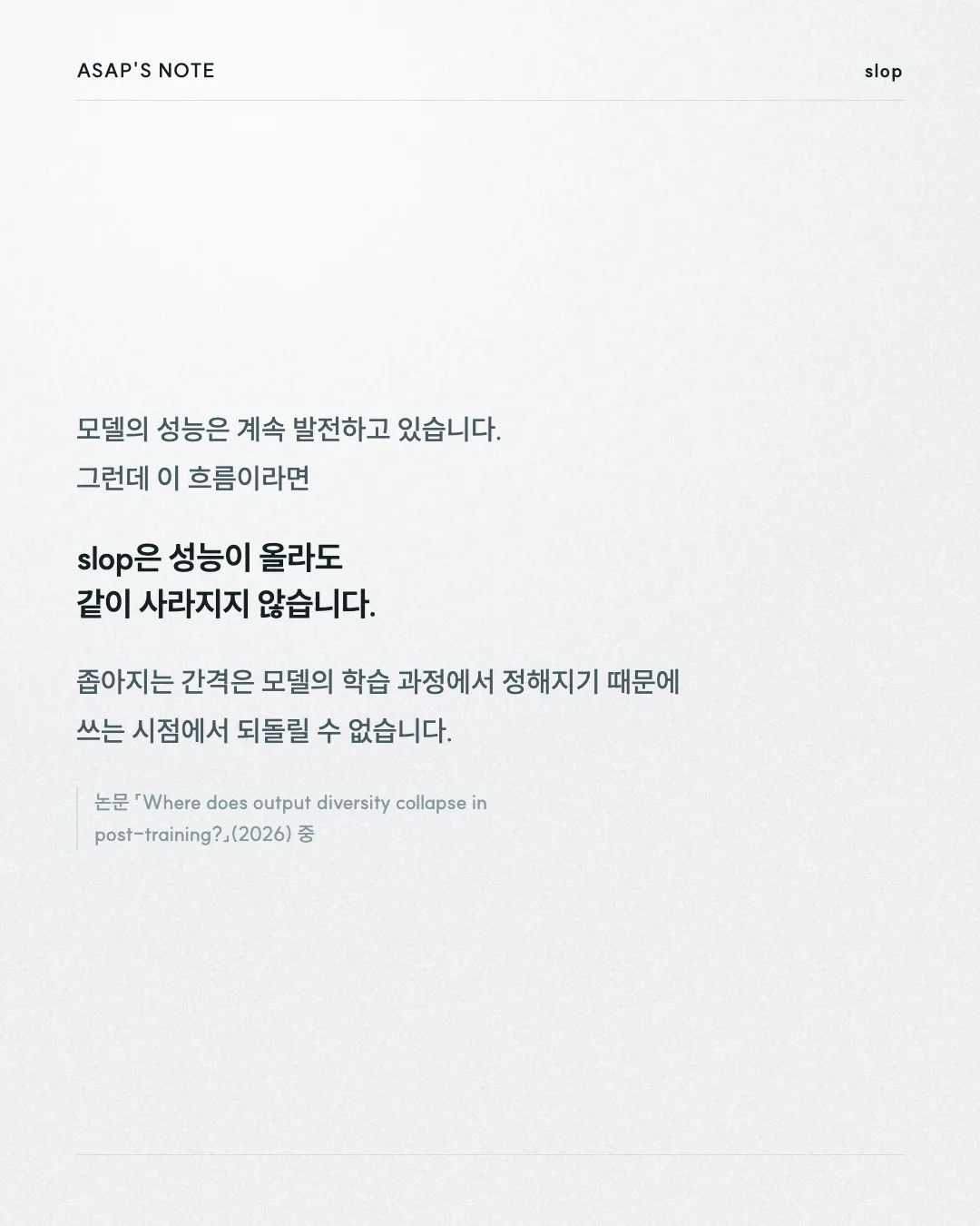ASAP'S NOTE slop 모델의 성능은 계속 발전하고 있습니다. 그런데 이 흐름이라면 slop은 성능이 올라도 같이 사라지지 않습니다. 좁아지는 간격은 모델의 학습 과정에서 정해지기 때문에 쓰는 시점에서 되돌릴 수 없습니다. 논문 「Where does output diversity collapse in post-training?」(2026) 중