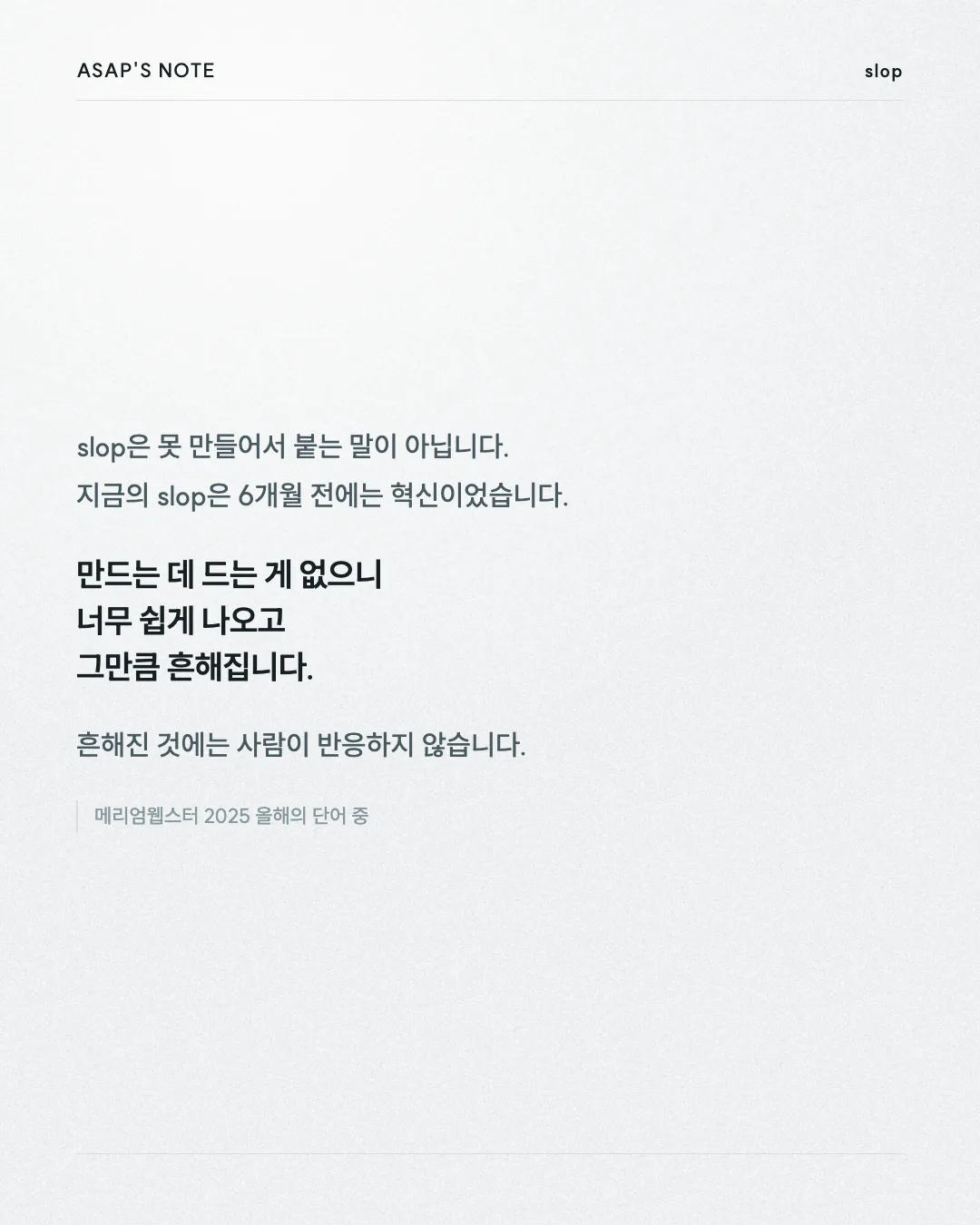 ASAP'S NOTE slop slop은 못 만들어서 붙는 말이 아닙니다. 지금의 slop은 6개월 전에는 혁신이었습니다. 만드는 데 드는 게 없으니 너무 쉽게 나오고 그만큼 흔해집니다. 흔해진 것에는 사람이 반응하지 않습니다. 메리엄웹스터 2025 올해의 단어 중