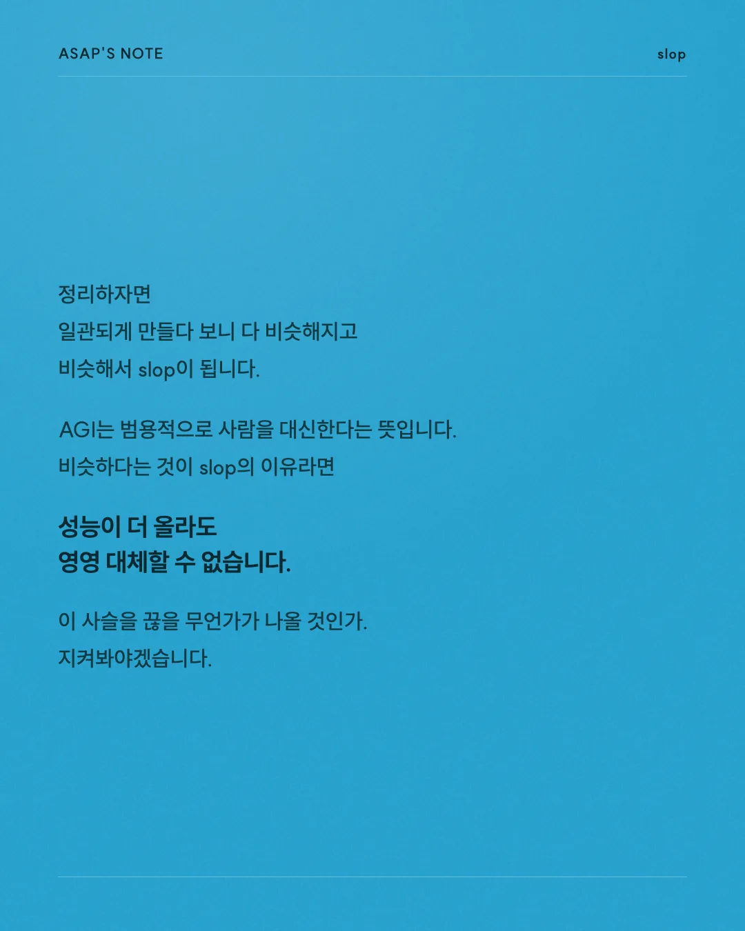 ASAP'S NOTE slop 정리하자면 일관되게 만들다 보니 다 비슷해지고 비슷해서 slop이 됩니다. AGI는 범용적으로 사람을 대신한다는 뜻입니다. 비슷하다는 것이 slop의 이유라면 성능이 더 올라도 영영 대체할 수 없습니다. 이 사슬을 끊을 무언가가 나올 것인가. 지켜봐야겠습니다.